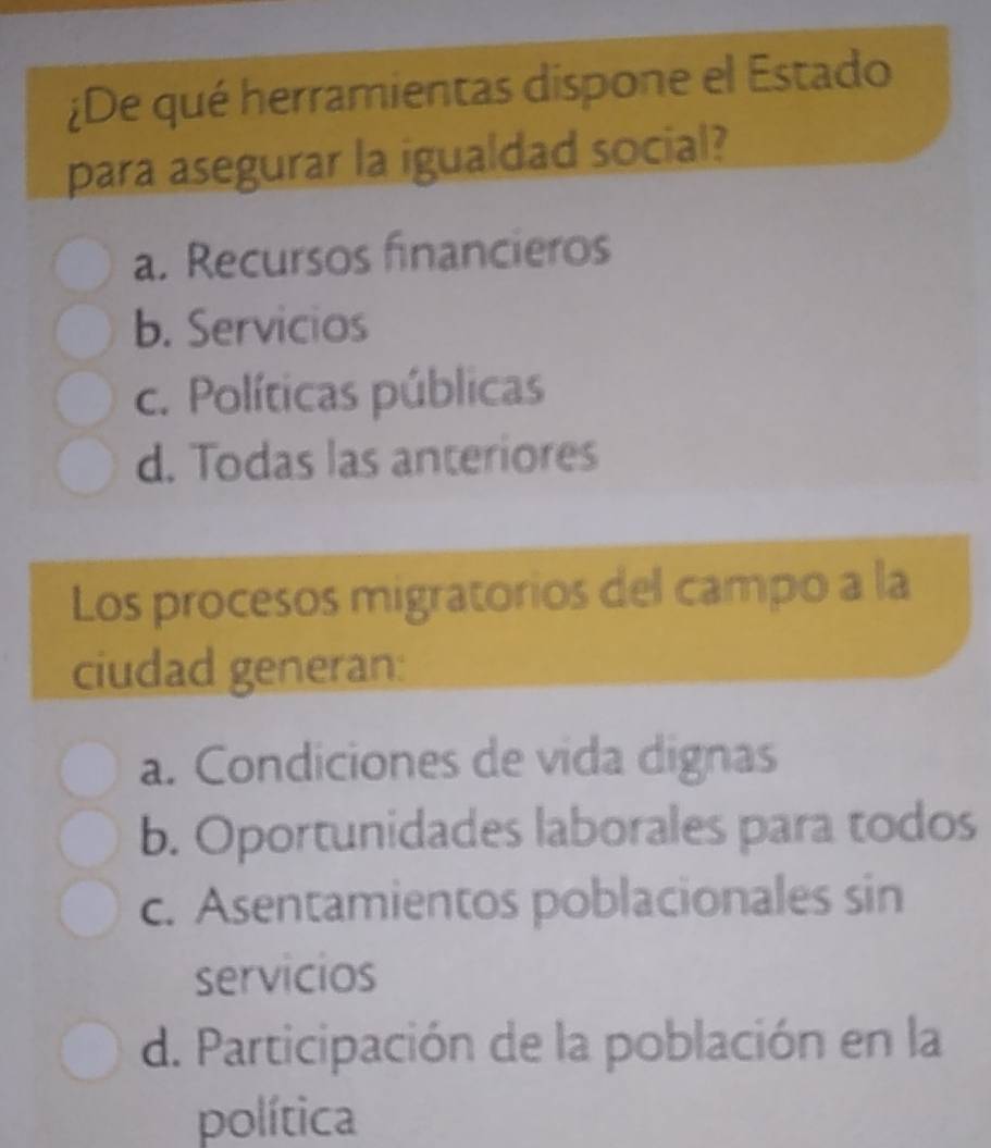 ¿De qué herramientas dispone el Estado
para asegurar la igualdad social?
a. Recursos financieros
b. Servicios
c. Políticas públicas
d. Todas las anteriores
Los procesos migratorios del campo a la
ciudad generan:
a. Condiciones de vida dignas
b. Oportunidades laborales para todos
c. Asentamientos poblacionales sin
servicios
d. Participación de la población en la
política