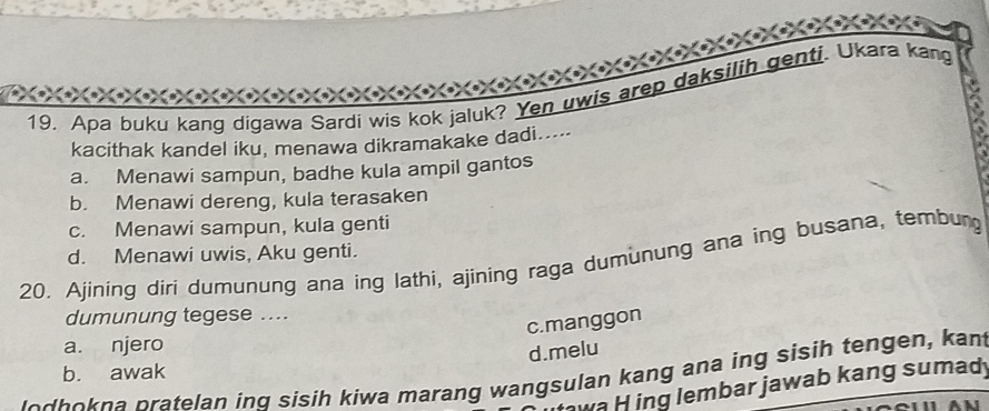 Apa buku kang digawa Sardi wis kok jaluk? Yen uwis arep daksilih genti. Ukara kang
kacithak kandel iku, menawa dikramakake dadi....
a. Menawi sampun, badhe kula ampil gantos
b. Menawi dereng, kula terasaken
c. Menawi sampun, kula genti
d. Menawi uwis, Aku genti.
20. Ajining diri dumunung ana ing lathi, ajining raga dumunung ana ing busana, tembung
dumunung tegese ....
c.manggon
a. njero
d.melu
b. awak
lodhokna pratelan inq sisih kiwa marang wangsulan kang ana ing sisih tengen, kant
va H ing lembar jawab kang sumad