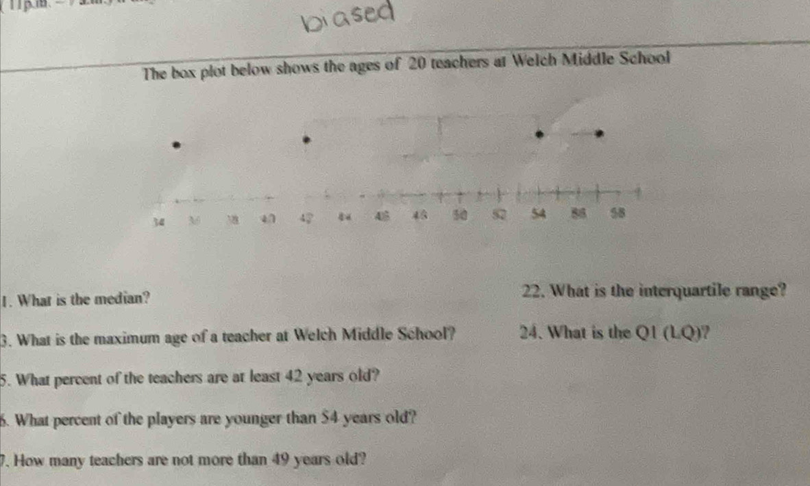 The box plot below shows the ages of 20 teachers at Welch Middle School 
1. What is the median? 
22. What is the interquartile range? 
3. What is the maximum age of a teacher at Welch Middle School? 24. What is the QI(LQ) 2 
5. What percent of the teachers are at least 42 years old? 
6. What percent of the players are younger than $4 years old? 
7. How many teachers are not more than 49 years old?