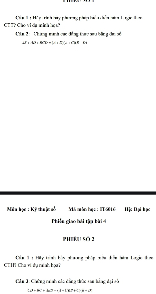 Hãy trình bày phương pháp biểu diễn hàm Logic theo 
CTT? Cho ví dụ minh họa? 
Câu 2: Chứng minh các đẳng thức sau bằng đại số
overline AB+overline AD+Boverline CD=(overline A+D)(overline A+overline C)(B+overline D)
Môn học : Kỹ thuật số Mã môn học : IT6016 Hệ: Đại học 
Phiếu giao bài tập bài 4 
phiéu só 2 
Câu 1 : Hãy trình bày phương pháp biểu diễn hàm Logic theo 
CTH? Cho ví dụ minh họa? 
Câu 3: Chứng minh các đẳng thức sau bằng đại số
overline CD+overline BC+overline ABD=(overline A+overline C)(B+overline C)(overline B+D)