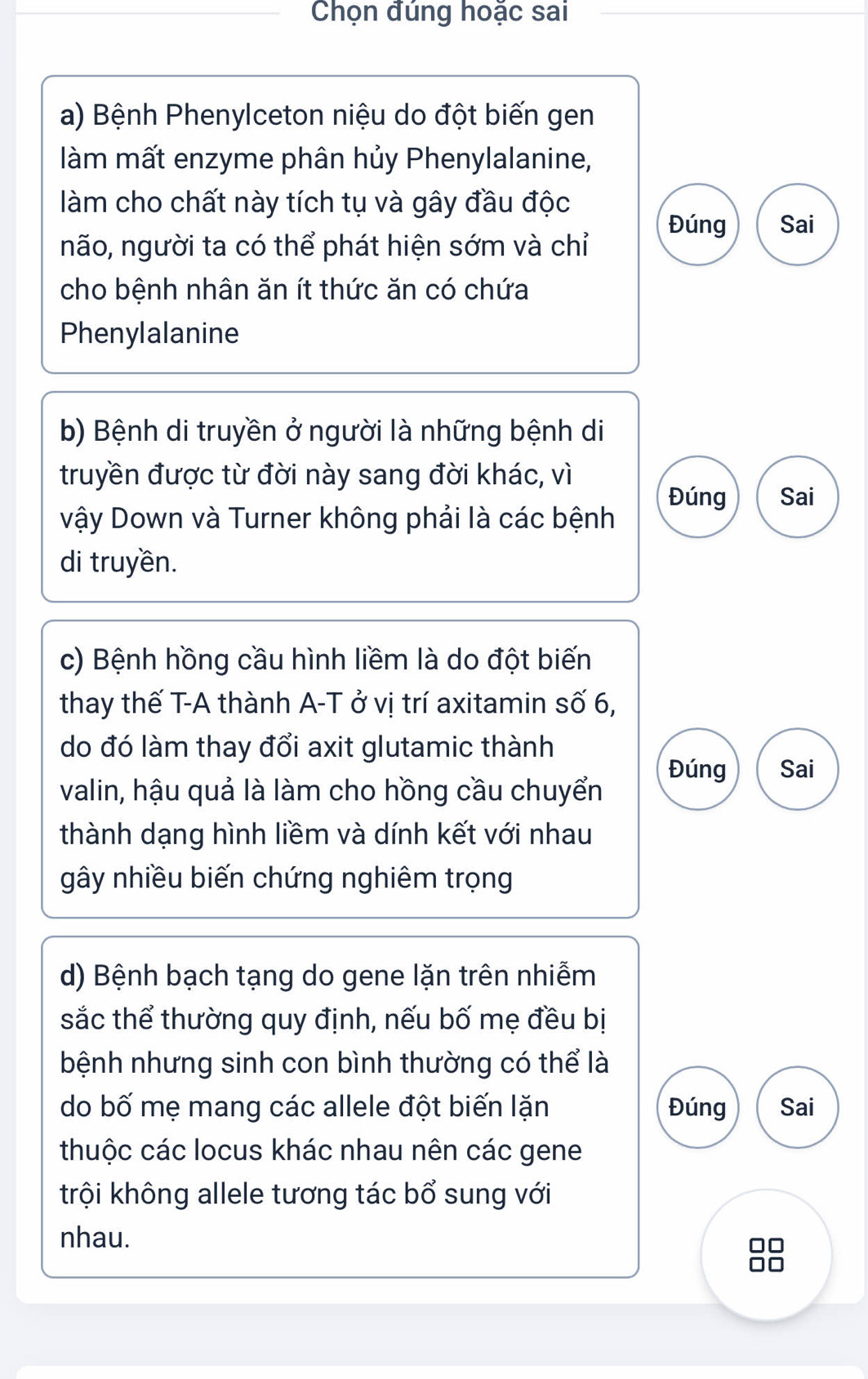 Chọn đúng hoặc sai 
a) Bệnh Phenylceton niệu do đột biến gen 
làm mất enzyme phân hủy Phenylalanine, 
làm cho chất này tích tụ và gây đầu độc 
Đúng Sai 
não, người ta có thể phát hiện sớm và chỉ 
cho bệnh nhân ăn ít thức ăn có chứa 
Phenylalanine 
b) Bệnh di truyền ở người là những bệnh di 
truyền được từ đời này sang đời khác, vì 
Đúng Sai 
vậy Down và Turner không phải là các bệnh 
di truyền. 
c) Bệnh hồng cầu hình liềm là do đột biến 
thay thế T-A thành A-T ở vị trí axitamin số 6, 
do đó làm thay đổi axit glutamic thành 
valin, hậu quả là làm cho hồng cầu chuyển Đúng Sai 
thành dạng hình liềm và dính kết với nhau 
gây nhiều biến chứng nghiêm trọng 
d) Bệnh bạch tạng do gene lặn trên nhiễm 
sắc thể thường quy định, nếu bố mẹ đều bị 
bệnh nhưng sinh con bình thường có thể là 
do bố mẹ mang các allele đột biến lặn Đúng Sai 
thuộc các locus khác nhau nên các gene 
trội không allele tương tác bổ sung với 
nhau.