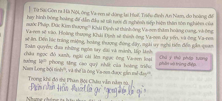 Từ Sài Gòn ra Hà Nội, ông Va-ren sẽ dừng lại Huế. Triều đình An Nam, do hoàng đế 
hay hình bóng hoàng đế dẫn đầu sẽ tất tưởi đi nghênh tiếp hiện thân tôn nghiêm của 
nước Pháp. Đức Kim thượng'') Khải Định sẽ thỉnh ông Va-ren thăm hoàng cung, và ông 
Va-ren sẽ vào. Hoàng thượng Khải Định sẽ thỉnh ông Va-ren dự yến, và ông Va-ren 
sẽ ăn. Đến lúc tráng miệng, hoàng thượng đứng dậy, ngài uy nghi tiến đến gần quan 
Toàn quyển; đưa những ngón tay dài và mảnh, lấp lánh 
châu ngọc đỏ xanh, ngài cài lên ngực ông Va-ren loại Chú ý thủ pháp tương 
tưởng 1e^((2)) phong tặng cao quý nhất của hoàng triều: phản và trùng điệp. 
Nam Long bội tinh®, và thế là ông Va-ren được gắn mề đay. 
Trong khi đó thì Phan Bội Châu vẫn nằm tù. 
Nhưng chúng ta hà