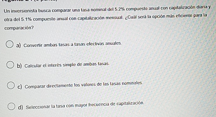 Un inversionista busca comparar una tasa nominal del 5.2% compuesto anual con capitalización diaria y
otra del 5.1% compuesto anual con capitalización mensual. ¿Cuál será la opción más eficiente para la
comparación?
a) Convertir ambas tasas a tasas efectivas anuales
b) Calcular el interés simple de ambas tasas.
c) Comparar directamente los valores de las tasas nominales.
d) Seleccionar la tasa con mayor frecuencia de capitalización.