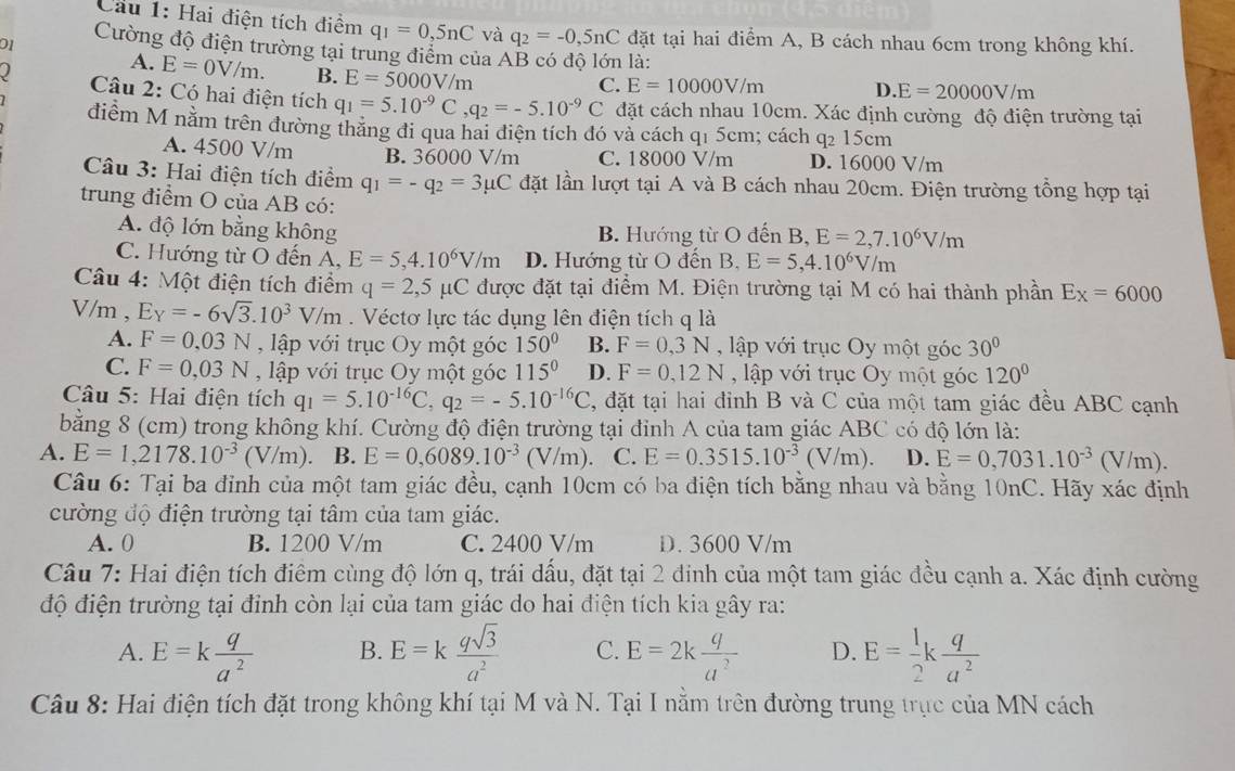 Cầu 1: Hai điện tích điểm q_1=0,5nC và q_2=-0,5nC đặt tại hai điểm A, B cách nhau 6cm trong không khí.
01 Cường độ điện trường tại trung điểm của AB có độ lớn là:
A. E=0V/m. B. E=5000V/m
C. E=10000V/m D. E=20000V/m
Câu 2: Có hai điện tích q_1=5.10^(-9)C,q_2=-5.10^(-9)C đặt cách nhau 10cm. Xác định cường độ điện trường tại
điểm M nằm trên đường thăng đi qua hai điện tích đó và cách q1 5cm; cách q2 15cm
A. 4500 V/m B. 3 6000V/m C. 18000 V/m D. 16000 V/m
Câu 3: Hai điện tích điểm q_1=-q_2=3mu C đặt lần lượt tại A và B cách nhau 20cm. Điện trường tổng hợp tại
trung điểm O của AB có:
A. độ lớn bằng không B. Hướng từ O đến B, E=2,7.10^6V/m
C. Hướng từ O đến A. E=5,4.10^6V/m D. Hướng từ O đến B. E=5,4.10^6V/m
Câu 4: Một điện tích điểm q=2,5mu C được đặt tại điểm M. Điện trường tại M có hai thành phần Ex=6000
V/m , E_Y=-6sqrt(3).10^3V/m. Véctơ lực tác dụng lên điện tích q là
A. F=0.03N , lập với trục Oy một góc 150° B. F=0,3N , lập với trục Oy một góc 30°
C. F=0,03N , lập với trục Oy một góc 115° D. F=0,12N , lập với trục Oy một góc 120°
Câu 5: Hai điện tích q_1=5.10^(-16)C,q_2=-5.10^(-16)C 2, đặt tại hai đỉnh B và C của một tam giác đều ABC cạnh
bằng 8 (cm) trong không khí. Cường độ điện trường tại đỉnh A của tam giác ABC có độ lớn là:
A. E=1,2178.10^(-3)(V/m). B. E=0,6089.10^(-3)(V/m) C. E=0.3515.10^(-3)(V/m). D. E=0,7031.10^(-3)(V/m).
Câu 6: Tại ba đỉnh của một tam giác đều, cạnh 10cm có ba điện tích bằng nhau và bằng 10nC. Hãy xác định
cường độ điện trường tại tâm của tam giác.
A. 0 B. 1200 V/m C. 2400 V/m D. 3600 V/m
Câu 7: Hai điện tích điểm cùng độ lớn q, trái dấu, đặt tại 2 đinh của một tam giác đều cạnh a. Xác định cường
độ điện trường tại đỉnh còn lại của tam giác do hai điện tích kia gây ra:
A. E=k q/a^2  B. E=k qsqrt(3)/a^2  C. E=2k q/a^2  D. E= 1/2 k q/a^2 
Câu 8: Hai điện tích đặt trong không khí tại M và N. Tại I nằm trên đường trung trục của MN cách