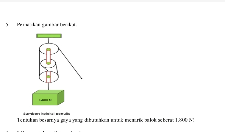 Perhatikan gambar berikut. 
Sumber: koleksi penulis 
Tentukan besarnya gaya yang dibutuhkan untuk menarik balok seberat 1.800 N!