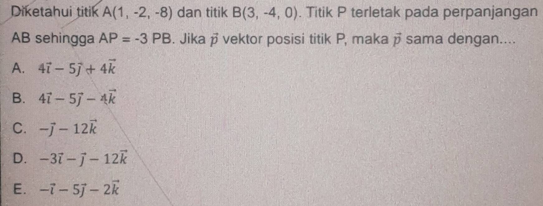 Diketahui titik A(1,-2,-8) dan titik B(3,-4,0). Titik P terletak pada perpanjangan
AB sehingga AP=-3PB. Jika vector p vektor posisi titik P, maka vector p sama dengan....
A. 4vector i-5vector j+4vector k
B. 4vector i-5vector j-4vector k
C. -vector j-12vector k
D. -3vector i-vector j-12vector k
E. -vector i-5vector j-2vector k