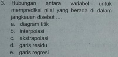 Hubungan antara variabel untuk
memprediksi nilai yang berada di dalam 
jangkauan disebut ....
a. diagram titik
b. interpolasi
c. ekstrapolasi
d. garis residu
e. garis regresi