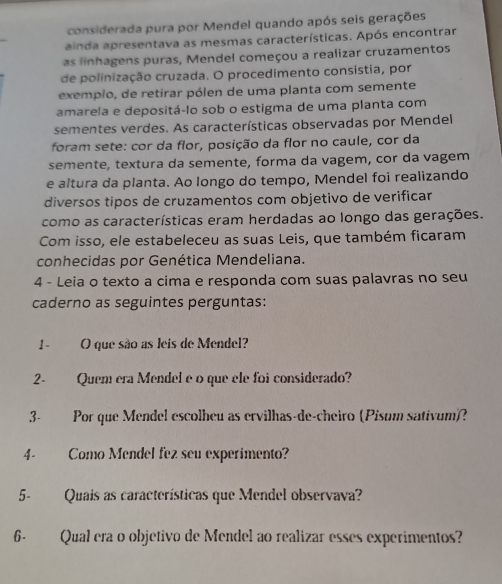 considerada pura por Mendel quando após seis gerações 
ainda apresentava as mesmas características. Após encontrar 
as linhagens puras, Mendel começou a realizar cruzamentos 
de polinização cruzada. O procedimento consistia, por 
exemplo, de retirar pólen de uma planta com semente 
amarela e depositá-lo sob o estigma de uma planta com 
sementes verdes. As características observadas por Mendel 
foram sete: cor da flor, posição da flor no caule, cor da 
semente, textura da semente, forma da vagem, cor da vagem 
e altura da planta. Ao longo do tempo, Mendel foi realizando 
diversos tipos de cruzamentos com objetivo de verificar 
como as características eram herdadas ao longo das gerações. 
Com isso, ele estabeleceu as suas Leis, que também ficaram 
conhecidas por Genética Mendeliana. 
4 - Leia o texto a cima e responda com suas palavras no seu 
caderno as seguintes perguntas: 
1- O que são as leis de Mendel? 
2- Quem era Mendel e o que ele foi considerado? 
3- Por que Mendel escolheu as ervilhas-de-cheiro (Pisum sativum)? 
4- Como Mendel fez seu experimento? 
5- Quais as características que Mendel observava? 
6- Qual era o objetivo de Mendel ao realizar esses experimentos?