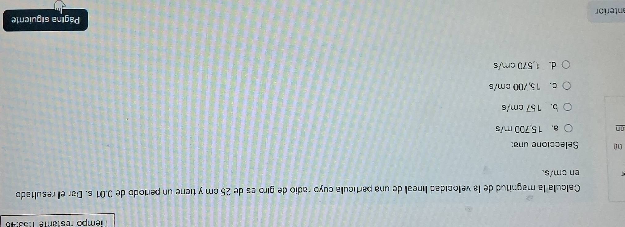 Tiempo restante 1:53:45
Calcula la magnitud de la velocidad lineal de una partícula cuyo radio de giro es de 25 cm y tiene un periodo de 0.01 s. Dar el resultado
en cm/s.
00 Seleccione una:
on a. 15,700 m/s
b. 157 cm/s
c. 15,700 cm/s
d. 1,570 cm/s
anterior Página siguiente