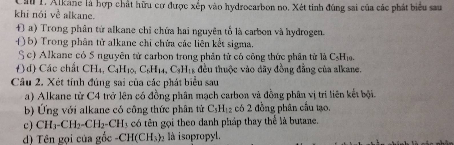 Cầu 1. Alkane là hợp chất hữu cơ được xếp vào hydrocarbon no. Xét tính đúng sai của các phát biểu sau
khi nói về alkane.
Đ a) Trong phân tử alkane chỉ chứa hai nguyên tố là carbon và hydrogen.
()b) Trong phân tử alkane chỉ chứa các liên kết sigma.
S c) Alkane có 5 nguyên tử carbon trong phân tử có công thức phân tử là C_5H_10.
Đ)d) Các chất CH_4, C_4H_10, C_6H_14, C_8H_18 đều thuộc vào dãy đồng đẳng của alkane.
Câu 2. Xét tính đúng sai của các phát biểu sau
a) Alkane từ C4 trở lên có đồng phân mạch carbon và đồng phân vị trí liên kết bội.
b) Ứng với alkane có công thức phân tử C_5H_12 có 2 đồng phân cầu tạo.
c) CH_3-CH_2-CH_2-CH_3 có tên gọi theo danh pháp thay thế là butane.
d) Tên gọi của gốc -CH(CH_3)_2 là isopropyl.