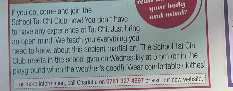 retax 
If you do, come and join the 
your body 
School Tai Chi Club now! You don't have and mind? 
to have any experience of Tai Chi. Just bring 
an open mind. We teach you everything you 
need to know about this ancient martial art. The School Tai Chi 
Club meets in the school gym on Wednesday at 5 pm (or in the 
playground when the weather's good!). Wear comfortable clothes! 
For more information, call Charlotte on 0761 327 4997 or visit our new website.