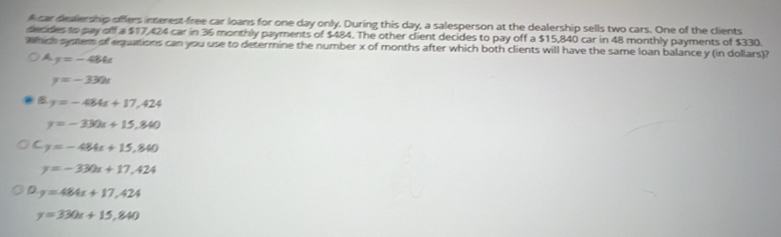 car dealership offers imerest-free car loans for one day only. During this day, a salesperson at the dealership sells two cars. One of the clients
decides to pay off a $17,424 car in 36 monthly payments of $484. The other client decides to pay off a $15,840 car in 48 monthly payments of $330.
which symem of equations can you use to determine the number x of months after which both clients will have the same loan balance y (in dollars)?
A y=-484t
y=-330x
B y=-484x+17,424
y=-330x+15,840
C y=-484x+15,840
y=-330x+17,424
D y=484x+17,424
y=330x+15,840