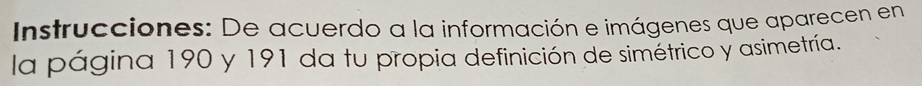 Instrucciones: De acuerdo a la información e imágenes que aparecen en 
la página 190 y 191 da tu propia definición de simétrico y asimetría.