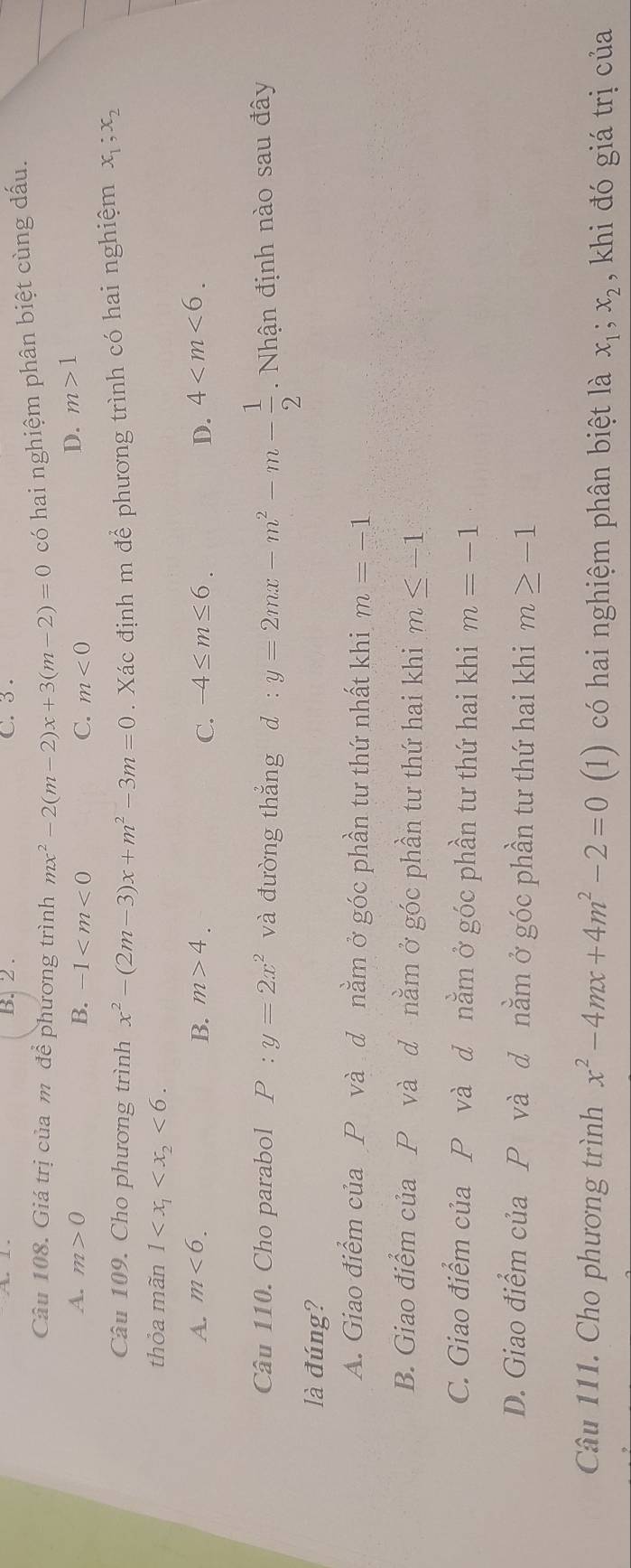 B. 2. C. 3.
Câu 108. Giá trị của m để phương trình mx^2-2(m-2)x+3(m-2)=0 có hai nghiệm phân biệt cùng dấu.
A. m>0 B. -1 C. m<0</tex>
D. m>1
Câu 109. Cho phương trình x^2-(2m-3)x+m^2-3m=0. Xác định m để phương trình có hai nghiệm x_1;x_2
thỏa mãn 1 <6</tex>.
A. m<6</tex>. B. m>4. -4≤ m≤ 6. D. 4 . 
C.
Câu 110. Cho parabol P:y=2x^2 và đường thắng d:y=2mx-m^2-m- 1/2 . Nhận định nào sau đây
là đúng?
A. Giao điểm của P và d nằm ở góc phần tư thứ nhất khi m=-1
B. Giao điểm của P và d nằm ở góc phần tư thứ hai khi m≤ -1
C. Giao điểm của P và d nằm ở góc phần tư thứ hai khi m=-1
D. Giao điểm của P và d nằm ở góc phần tư thứ hai khi m≥ -1
Câu 111. Cho phương trình x^2-4mx+4m^2-2=0 (1) có hai nghiệm phân biệt là x_1;x_2 , khi đó giá trị của