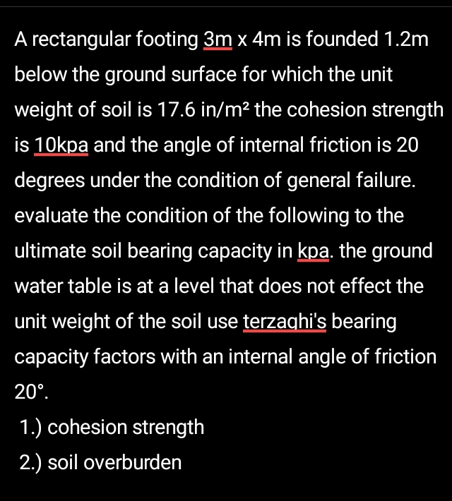 A rectangular footing 3m* 4m is founded 1.2m
below the ground surface for which the unit 
weight of soil is 17.6in/m^2 the cohesion strength 
is 10kpa and the angle of internal friction is 20
degrees under the condition of general failure. 
evaluate the condition of the following to the 
ultimate soil bearing capacity in kpa. the ground 
water table is at a level that does not effect the 
unit weight of the soil use terzaqhi's bearing 
capacity factors with an internal angle of friction
20°. 
1.) cohesion strength 
2.) soil overburden