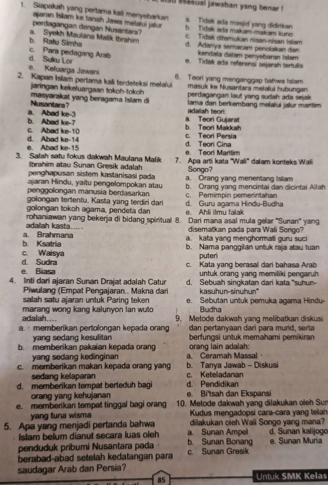 alau esesuai jawaban yang benar !
1. Siapakah yang pertama kali menyebarkan a. Tidak ada masjid yang didirkan
ajaran Isłam ke tanah Jawa melalui jalur b. Tidak ada makam-makam kun
perdagangan dengan Nusantara? c. Tidak ditemukan nisan-nisan Islam
a. Syekh Maulana Malik Ibrahim d. Adanya semacam penolakan dan
b. Ratu Simha
kendala dałam penyebaran Islam
c. Para pedagang Arab e. Tidak ada referensi sejarah tertulis
d. Suku Lor
e. Keluarga Jawani 6. Teori yang menganggap bahwa Islam
2. Kapan Islam pertama kali terdeteksi melalui masuk ke Nusantara melalui hubungan
jaringan kekeluargaan tokoh-tokoh
perdagangan laut yang sudah ada sejak 
masyarakat yang beragama Islam di lama dan berkembang melalui jalur maritim
Nusantara?
adalah teori:
a. Abad ke-3 a. Teori Gujarat
b. Abad ke-7
b. Teori Makkah
c. Abad ke-10 c. Teori Persia
d. Abad ke-14 d. Teori Cina
e. Abad ke-15 e. Teori Maritim
3. Salah satu fokus dakwah Maulana Malik 7. Apa arti kata ''Wali'' dalam konteks Wali
Ibrahim atau Sunan Gresik adalah
Songo?
penghapusan sistem kastanisasi pada a. Orang yang menentang Islam
ajaran Hindu, yaitu pengelompokan atau b. Orang yang mencintai dan dicintai Allah
penggolongan manusia berdasarkan c. Pemimpin pemerintahan
golongan tertentu. Kasta yang terdiri dari d. Guru agama Hindu-Budha
golongan tokoh agama, pendeta dan e. Ahli ilmu falak
rohaniawan yang bekerja di bidang spiritual 8. Dari mana asal mula gelar 'Sunan' yang
adalah kasta.... disematkan pada para Wali Songo?
a. Brahmana a. kata yang menghormati guru suci
b. Ksatria
b. Nama panggilan untuk raja atau tuan
c. Waisya puteri
d. Sudra c. Kata yang berasal dari bahasa Arab
e. Biasa untuk orang yang memiliki pengaruh
4. Inti dari ajaran Sunan Drajat adalah Catur d. Sebuah singkatan dari kata "suhun-
Piwulang (Empat Pengajaran.. Makna dari kasuhun-sinuhun''
salah satu ajaran untuk Paring teken e. Sebutan untuk pemuka agama Hindu-
marang wong kang kalunyon lan wuto Budha
adalah.... 9. Metode dakwah yang melibatkan diskusi
a.  memberikan pertolongan kepada orang dan pertanyaan dari para murid, serta
yang sedang kesulitan berfungsi untuk memahami pemikiran
b. memberikan pakaian kepada orang orang lain adalah:
yang sedang kedinginan a. Ceramah Massal
c. memberikan makan kepada orang yang b. Tanya Jawab - Diskusi
sedang kelaparan c. Keteladanan
d. memberikan tempat berteduh bagi d. Pendidikan
orang yang kehujanan e. Bi'tsah dan Ekspansi
e. memberikan tempat tinggal bagi orang 10. Metode dakwah yang dilakukan oleh Sun
yang tuna wisma Kudus mengadopsi cara-cara yang telah
5. Apa yang menjadi pertanda bahwa dilakukan oleh Wali Songo yang mana?
Islam belum dianut secara luas oleh a. Sunan Ampel d. Sunan kalijogo
penduduk pribumi Nusantara pada · b. Sunan Bonang e. Sunan Muria
berabad-abad setelah kedatangan para c. Sunan Gresik
saudagar Arab dan Persia?
85
Untuk SMK Kelas