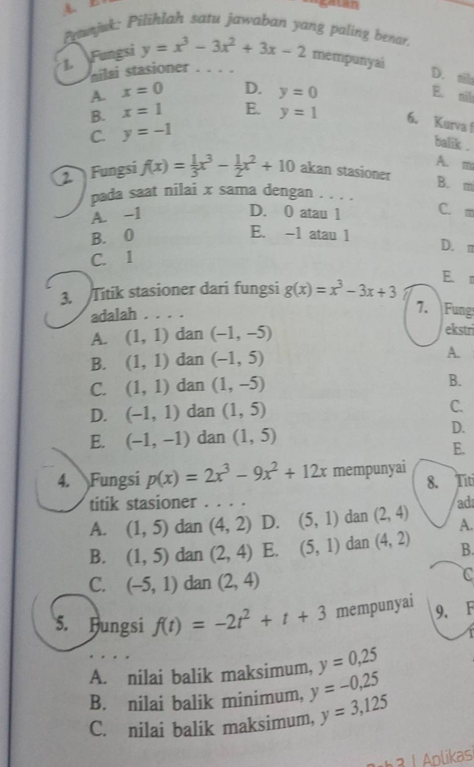 galan
ramjuk: Pilihlah satu jawaban yang paling benar.
y=x^3-3x^2+3x-2
1. Fungsi mempunyai
ailai stasioner . . . .
D. ail
D.
A. x=0 y=0 E. nil
E.
B. x=1 y=1
6. Kurva f
C. y=-1
balik .
A. m
2 Fungsi f(x)= 1/3 x^3- 1/2 x^2+10 akan stasioner
B. m
pada saat nilai x sama dengan . . . .
A. -1 D. 0 atau 1
C. m
B. 0
E. -1 atau 1 D. m
C. 1
E. 
3. Titik stasioner dari fungsi g(x)=x^3-3x+3
adalah ...
7.  Fung
A. (1,1) dan (-1,-5)
ekstri
B. (1,1) dan (-1,5)
A.
C. (1,1) dan (1,-5)
B.
D. (-1,1) dan (1,5)
C.
E. (-1,-1) dan (1,5)
D.
E.
4. Fungsi p(x)=2x^3-9x^2+12x mempunyai Titi
8.
titik stasioner
A. (1,5) dan (4,2) D. (5,1) dan (2,4) ad
A.
B. (1,5) dan (2,4) E. (5,1) dan (4,2)
B.
C. (-5,1) dan (2,4)
C
5. Hungsi f(t)=-2t^2+t+3 mempunyai 9. F
A. nilai balik maksimum, y=0,25
B. nilai balik minimum, y=-0,25
C. nilai balik maksimum, y=3,125
a 1  plikasi