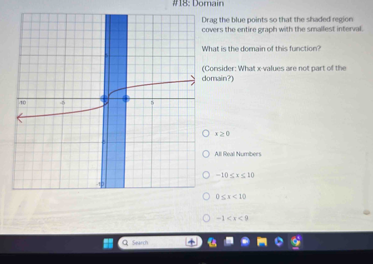 #18: Domain
rag the blue points so that the shaded region
overs the entire graph with the smallest interval.
hat is the domain of this function?
Consider: What x -values are not part of the
omain?)
x≥ 0
All Real Numbers
-10≤ x≤ 10
0≤ x<10</tex>
-1
Search