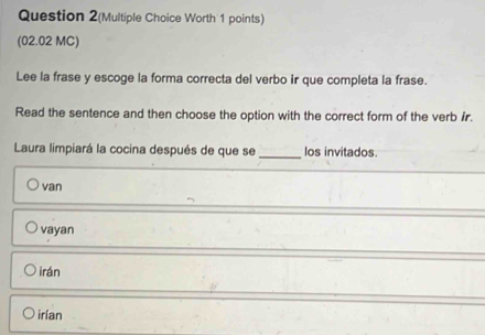 Question 2(Multiple Choice Worth 1 points)
(02.02 MC)
Lee la frase y escoge la forma correcta del verbo ir que completa la frase.
Read the sentence and then choose the option with the correct form of the verb ir.
_
Laura limpiará la cocina después de que se los invitados.
van
vayan
irán
irían