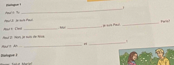 Dialogue 1 
? 
Paul 1: Tu 
_ 
Poul 2: Je suis Paul. 
Paul 1: C'est _. Moi _, je suis Paul. _Paris? 
Paul 2: Non, je suis de Nice. 
! 
Paul 1: Ah ... _et 
_ 
Dialogue 2 
Grre : Salut Marie