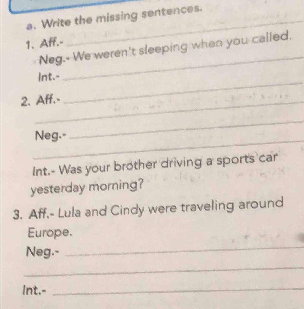 Write the missing sentences. 
1. Aff.- 
_ 
Neg.- We weren't sleeping when you called. 
Int.- 
2. Aff.- 
_ 
_ 
_ 
Neg.- 
Int.- Was your brother driving a sports car 
yesterday morning? 
3. Aff.- Lula and Cindy were traveling around 
Europe. 
Neg.- 
_ 
_ 
Int.-_