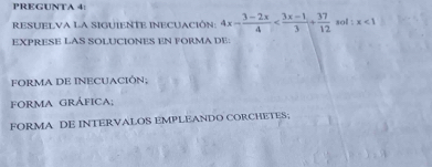 PREGUNTA 4: 
RESUELVA LA SIGUIENTE INECUACIóN: 4x- (3-2x)/4  sol : x<1</tex> 
EXPRESE LAS SOLUCIONES EN FORMA DE: 
FORMA DE INECUACIÓN; 
FORmA GRÁFIcA; 
FORMA DE INTERVALOS EMPLEANDO CORCHETES;