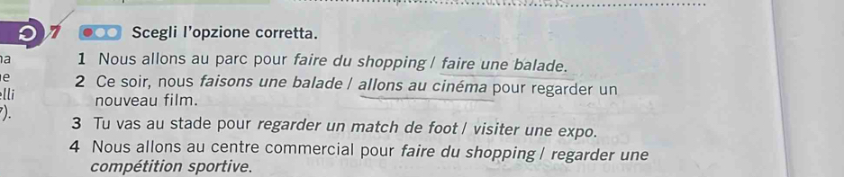 ●○ Scegli I'opzione corretta. 
a 1 Nous allons au parc pour faire du shopping / faire une balade. 
e 2 Ce soir, nous faisons une balade / allons au cinéma pour regarder un 
lli nouveau film. 
). 3 Tu vas au stade pour regarder un match de foot / visiter une expo. 
4 Nous allons au centre commercial pour faire du shopping | regarder une 
compétition sportive.