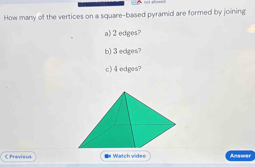 not allowed 
How many of the vertices on a square-based pyramid are formed by joining 
a) 2 edges? 
b) 3 edges? 
c) 4 edges? 
a Previous Watch video Answer