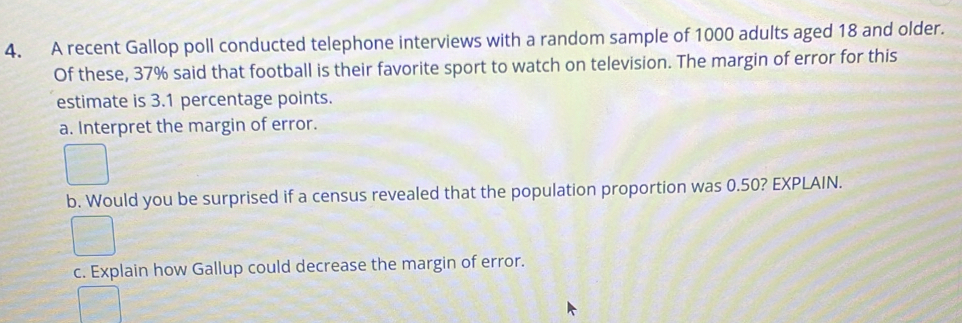 A recent Gallop poll conducted telephone interviews with a random sample of 1000 adults aged 18 and older. 
Of these, 37% said that football is their favorite sport to watch on television. The margin of error for this 
estimate is 3.1 percentage points. 
a. Interpret the margin of error. 
b. Would you be surprised if a census revealed that the population proportion was 0.50? EXPLAIN. 
c. Explain how Gallup could decrease the margin of error.