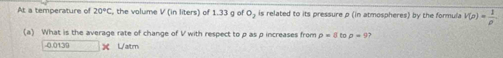 At a temperature of 20°C , the volume V (in liters) of 1.33 g of O_2 is related to its pressure p (in atmospheres) by the formula V(rho )= 1/rho  
(a) What is the average rate of change of V with respect to p as p increases from rho =8 to p=9 ,
-0.0139 L/atm