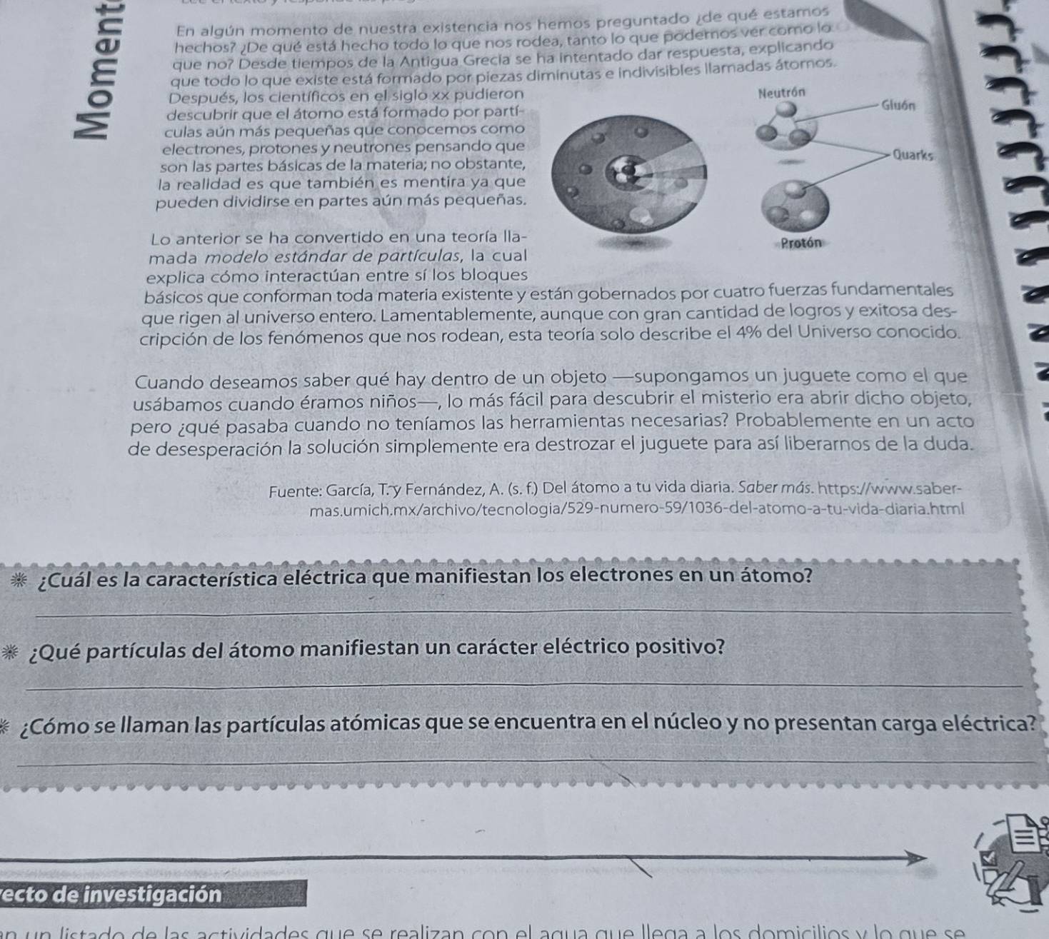 En algún momento de nuestra existencia nos hemos preguntado ¿de qué estamos
E que no? Desde tiempos de la Antigua Grecía se ha intentado dar respuesta, explicando
hechos? ¿De qué está hecho todo lo que nos rodea, tanto lo que poderos ver como lo
que todo lo que existe está formado por piezas diminutas e indivisibles llamadas átomos.
Después, los científicos en el siglo xx pudieron 
descubrir que el átomo está formado por partí-
culas aún más pequeñas que conocemos como
electrones, protones y neutrones pensando que
son las partes básicas de la materia; no obstante,
la realidad es que también es mentira ya que
pueden dividirse en partes aún más pequeñas.
Lo anterior se ha convertido en una teoría lla-
mada modelo estándar de partículas, la cual
explica cómo interactúan entre sí los bloques
básicos que conforman toda materia existente y están gobernados por cuatro fuerzas fundamentales
que rigen al universo entero. Lamentablemente, aunque con gran cantidad de logros y exitosa des-
cripción de los fenómenos que nos rodean, esta teoría solo describe el 4% del Universo conocido.
Cuando deseamos saber qué hay dentro de un objeto —supongamos un juguete como el que
usábamos cuando éramos niños—, lo más fácil para descubrir el misterio era abrir dicho objeto,
pero ¿qué pasaba cuando no teníamos las herramientas necesarias? Probablemente en un acto
de desesperación la solución simplemente era destrozar el juguete para así liberarnos de la duda.
Fuente: García, T. y Fernández, A. (s. f.) Del átomo a tu vida diaria. Saber más. https://www.saber-
mas.umich.mx/archivo/tecnologia/529-numero-59/1036-del-atomo-a-tu-vida-diaria.html
* ¿Cuál es la característica eléctrica que manifiestan los electrones en un átomo?
_
¿Qué partículas del átomo manifiestan un carácter eléctrico positivo?
_
¿Cómo se llaman las partículas atómicas que se encuentra en el núcleo y no presentan carga eléctrica?
_
vecto de investigación
de de las actividades que se realizan con el agua que llega a los domicilios y lo que se