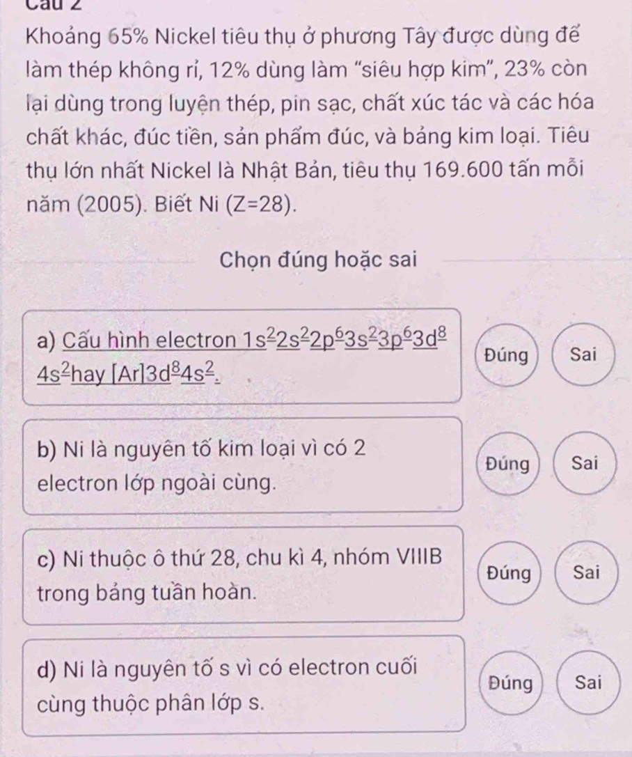 Cau 2
Khoảng 65% Nickel tiêu thụ ở phương Tây được dùng để
làm thép không rí, 12% dùng làm “siêu hợp kim”, 23% còn
lại dùng trong luyện thép, pin sạc, chất xúc tác và các hóa
chất khác, đúc tiền, sản phẩm đúc, và bảng kim loại. Tiêu
thụ lớn nhất Nickel là Nhật Bản, tiêu thụ 169.600 tấn mỗi
năm (2005). Biết Ni (Z=28). 
Chọn đúng hoặc sai
a) Cấu hình electron _ (1s)^(_ 2)_ (2s)^(_ 2)_ (2p)^(_ 6)_ (3s)^(_ 2)_ (3p)^(_ 6)_ d^((_ 8)) Đúng Sai
_ 4s^(_ 2)_ hay[Ar]3d^(_ 8)_ 4s^(_ 2)_ .
b) Ni là nguyên tố kim loại vì có 2
Đúng Sai
electron lớp ngoài cùng.
c) Ni thuộc ô thứ 28, chu kì 4, nhóm VIIIB
Đúng Sai
trong bảng tuần hoàn.
d) Ni là nguyên tố s vì có electron cuối
Đúng Sai
cùng thuộc phân lớp s.