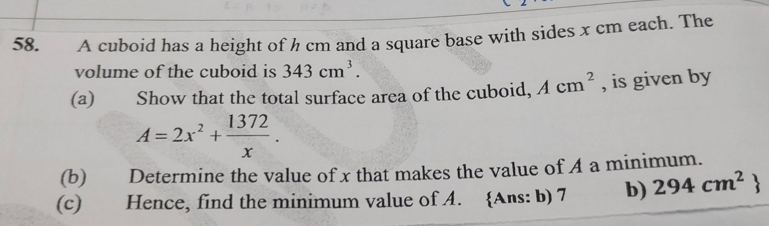 A cuboid has a height of h cm and a square base with sides x cm each. The 
volume of the cuboid is 343cm^3. 
(a) Show that the total surface area of the cuboid, Acm^2 , is given by
A=2x^2+ 1372/x . 
(b) Determine the value of x that makes the value of A a minimum. 
(c) Hence, find the minimum value of A. Ans: b) 7
b) 294cm^2