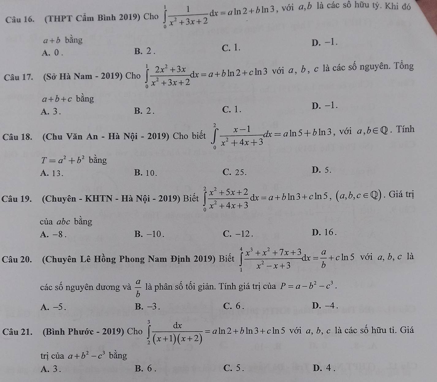 (THPT Cẩm Bình 2019) Cho ∈tlimits _0^(1frac 1)x^2+3x+2dx=aln 2+bln 3 , với a,b là các sô hữu tỷ. Khi đó
a+b bằng
A. 0 . B. 2 . C. 1. D. −1.
Câu 17. (Sở Hà Nam - 2019) Cho ∈tlimits _0^(1frac 2x^2)+3xx^2+3x+2dx=a+bln 2+cln 3 với a, b, c là các số nguyên. Tổng
a+b+c bằng
A. 3 . B. 2 . C. 1. D. −1.
Câu 18. (Chu Văn An - Hà Nội - 2019) Cho biết ∈tlimits _0^(2frac x-1)x^2+4x+3dx=aln 5+bln 3 , với a,b∈ Q. Tính
T=a^2+b^2 bằng
A. 13. B. 10. C. 25. D. 5.
Câu 19. (Chuyên - KHTN - Hà Nội - 2019) Biết ∈tlimits _0^(2frac x^2)+5x+2x^2+4x+3dx=a+bln 3+cln 5,(a,b,c∈ Q). Giá trị
của abc bằng
A. -8 . B. -10. C. -12 . D. 16 .
Câu 20. (Chuyên Lê Hồng Phong Nam Định 2019) Biết ∈tlimits _1^(4frac x^3)+x^2+7x+3x^2-x+3dx= a/b +cln 5 với a,b,c là
các số nguyên dương và  a/b  là phân số tối giản. Tính giá trị của P=a-b^2-c^3.
A. -5 . B. −3 . C. 6 . D. −4 .
Câu 21. (Bình Phước - 2019) Cho ∈tlimits _2^(3frac dx)(x+1)(x+2)=aln 2+bln 3+cln 5 với a, b, c là các số hữu tỉ. Giá
trị của a+b^2-c^3 bằng
A. 3 . B. 6 . C. 5 . D. 4 .