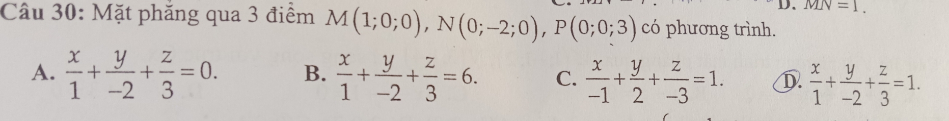 MN=1. 
Câu 30: Mặt phăng qua 3 điểm M(1;0;0), N(0;-2;0), P(0;0;3) có phương trình.
B.
A.  x/1 + y/-2 + z/3 =0.  x/1 + y/-2 + z/3 =6.  x/-1 + y/2 + z/-3 =1.  x/1 + y/-2 + z/3 =1. 
C.
D