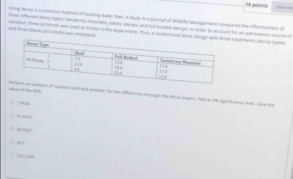 Save Am
Using decoy is a common method of hunting water fowl. A study in a Journal of Wildlife Management compared the effectiveness of
three different decoy types: taxidermy-mounted, plastic decoys, and full-bodied decoys. In order to account for an extraneous source of
variation, three pit blinds was used as blocks in the experiment. Thus, a randomized block de treatments (decoy types) and three blocks (pit blinds) was employed.
value of the MSE
variance and test whether for the difference amongst the block means. Test at 5% significance lievel. Give the
1,9633
51.00BB
30.0567
28.5
120.2268