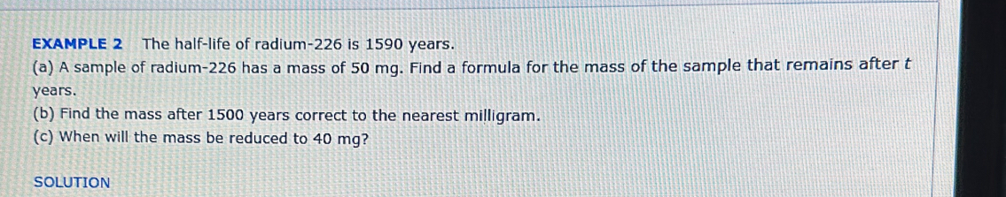 EXAMPLE 2 The half-life of radium- 226 is 1590 years. 
(a) A sample of radium- 226 has a mass of 50 mg. Find a formula for the mass of the sample that remains after t
years. 
(b) Find the mass after 1500 years correct to the nearest milligram. 
(c) When will the mass be reduced to 40 mg? 
SOLUTION