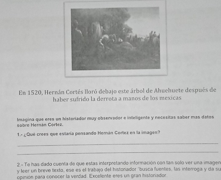 En 1520, Hernán Cortés lloró debajo este árbol de Ahuehuete después de 
haber sufrido la derrota a manos de los mexicas 
Imagina que eres un historiador muy observador e inteligente y necesitas saber mas datos 
sobre Hernán Cortez. 
1.- ¿Qué crees que estaría pensando Hernán Cortez en la imagen? 
_ 
_ 
2.- Te has dado cuenta de que estas interpretando información con tan solo ver una imagen 
y leer un breve texto, ese es el trabajo del historiador "busca fuentes, las interroga y da su 
opinión para conocer la verdad. Excelente eres un gran historiador.