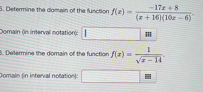 Determine the domain of the function f(x)= (-17x+8)/(x+16)(10x-6) . 
Domain (in interval notation): □ 
6. Determine the domain of the function f(x)= 1/sqrt(x-14) . 
Domain (in interval notation): frac □ 