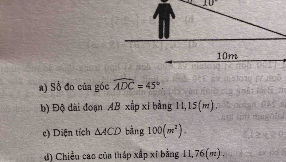 10°
10m
a) Số đo của góc widehat ADC=45°. 
b) Độ dài đoạn AB xấp xỉ bằng 11,15(m) 
c) Diện tích △ ACD bằng 100(m^2). 
d) Chiều cao của tháp xấp xỉ bằng 11,76(m).