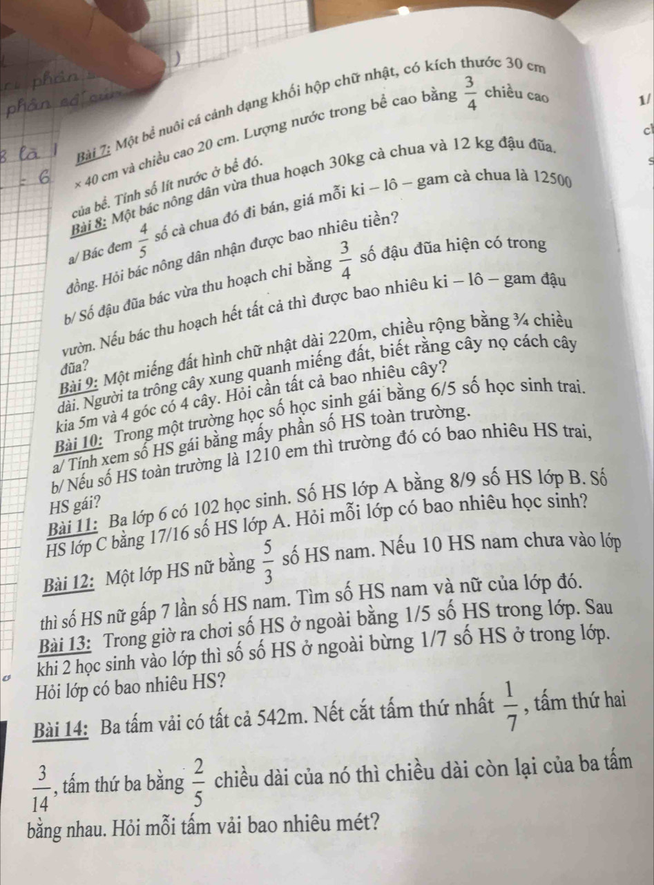 Một bề nuôi cá cảnh dạng khối hộp chữ nhật, có kích thước 30 cn
× 40 cm và chiều cao 20 cm. Lượng nước trong bể cao bằng
 3/4  chiều cao
1/
c
c
Bài 8: Một bác nông dân vừa thua hoạch 30kg cà chua và 12 kg đậu đũa
của bể. Tính số lít nước ở bể đó.
a/ Bác đem  4/5  số cả chua đó đi bán, giá mỗi ki - lô - gam cà chua là 12500
Hồng. Hỏi bác nông dân nhận được bao nhiêu tiền?
b/ Số đậu đũa bác vừa thu hoạch chi bằng  3/4  số đậu đũa hiện có trong
Nườn. Nếu bác thu hoạch hết tất cả thì được bao nhiêu ki − lô ~ gam đậu
Bài 9: Một miếng đất hình chữ nhật dài 220m, chiều rộng bằng ¾ chiều
đũa?
Nài. Người ta trông cây xung quanh miếng đất, biết rằng cây nọ cách cây
kia 5m và 4 góc có 4 cây. Hỏi cần tất cả bao nhiêu cây?
Bài 10: Trong một trường học số học sinh gái bằng 6/5 số học sinh trai
a/ Tính xem số HS gái bằng mấy phần số HS toàn trường.
b/ Nếu số HS toàn trường là 1210 em thì trường đó có bao nhiêu HS trai,
Bài 11: Ba lớp 6 có 102 học sinh. Số HS lớp A bằng 8/9 số HS lớp B. Số
HS gái?
HS lớp C bằng 17/16 số HS lớp A. Hỏi mỗi lớp có bao nhiêu học sinh?
Bài 12: Một lớp HS nữ bằng  5/3  số HS nam. Nếu 10 HS nam chưa vào lớp
thì số HS nữ gấp 7 lần số HS nam. Tìm số HS nam và nữ của lớp đó.
Bài 13: Trong giờ ra chơi số HS ở ngoài bằng 1/5 số HS trong lớp. Sau
khi 2 học sinh vào lớp thì số số HS ở ngoài bừng 1/7 số HS ở trong lớp.
Hỏi lớp có bao nhiêu HS?
Bài 14: Ba tấm vải có tất cả 542m. Nết cắt tấm thứ nhất  1/7  , tấm thứ hai
 3/14  , ấm thứ ba bằng  2/5  chiều dài của nó thì chiều dài còn lại của ba tấm
bằng nhau. Hỏi mỗi tấm vải bao nhiêu mét?