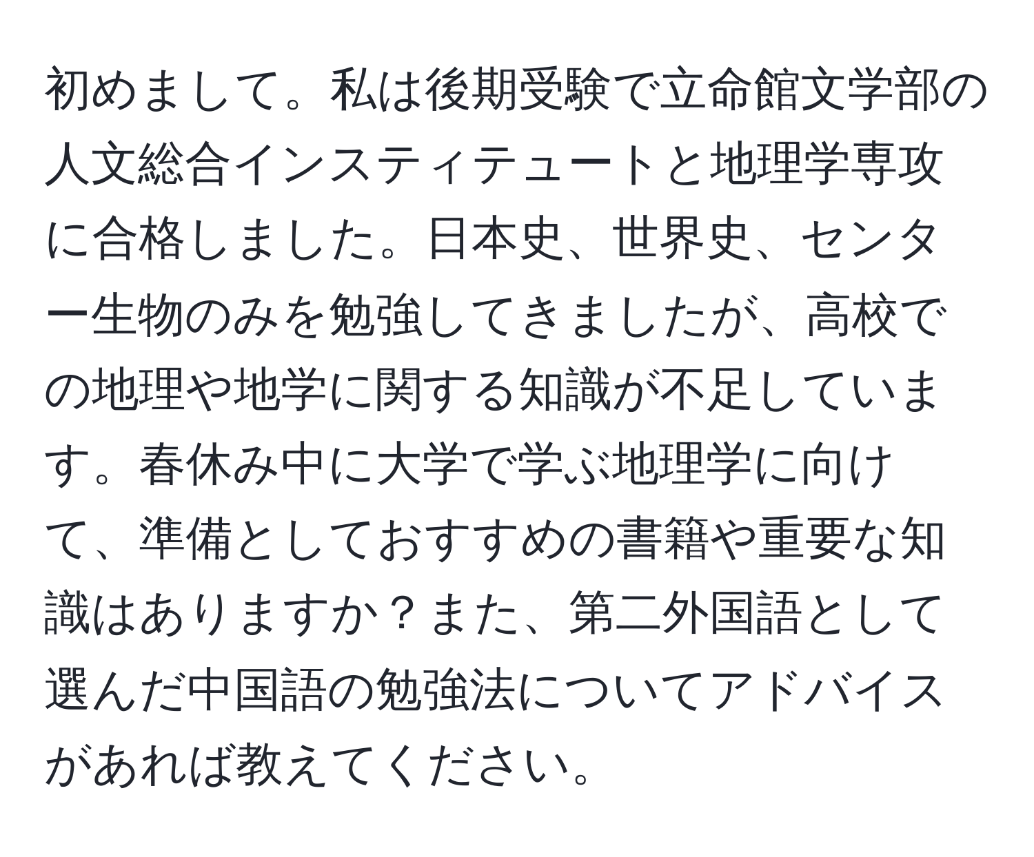 初めまして。私は後期受験で立命館文学部の人文総合インスティテュートと地理学専攻に合格しました。日本史、世界史、センター生物のみを勉強してきましたが、高校での地理や地学に関する知識が不足しています。春休み中に大学で学ぶ地理学に向けて、準備としておすすめの書籍や重要な知識はありますか？また、第二外国語として選んだ中国語の勉強法についてアドバイスがあれば教えてください。