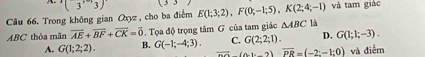 (3,3)
(33) 
Câu 66. Trong không gian Oxyz , cho ba điểm E(1;3;2), F(0;-1;5), K(2;4;-1) và tam giác
ABC thỏa mãn vector AE+vector BF+vector CK=vector 0. Tọa độ trọng tâm G của tam giác △ ABC là
A. G(1;2;2). B. G(-1;-4;3). C. G(2;2;1). D. G(1;1;-3).
_ vector nO(0· 1· _ 2)vector PR=(-2;-1;0) và điểm