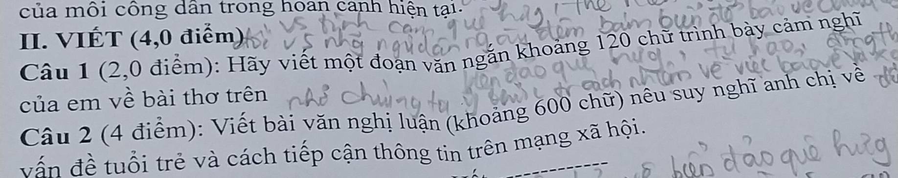 của môi công dân trong hoan canh hiện tại. 
II. VIÉT (4,0 điểm) 
Câu 1 (2,0 điểm): Hãy viết một đoạn văn ngắn khoảng 120 chữ trình bày cảm nghĩ 
của em về bài thơ trên 
Câu 2 (4 điểm): Viết bài văn nghị luận (khoảng 600 chữ) nêu suy nghĩ anh chị về 
vấn đề tuổi trẻ và cách tiếp cận thông tin trên mạng xã hội.