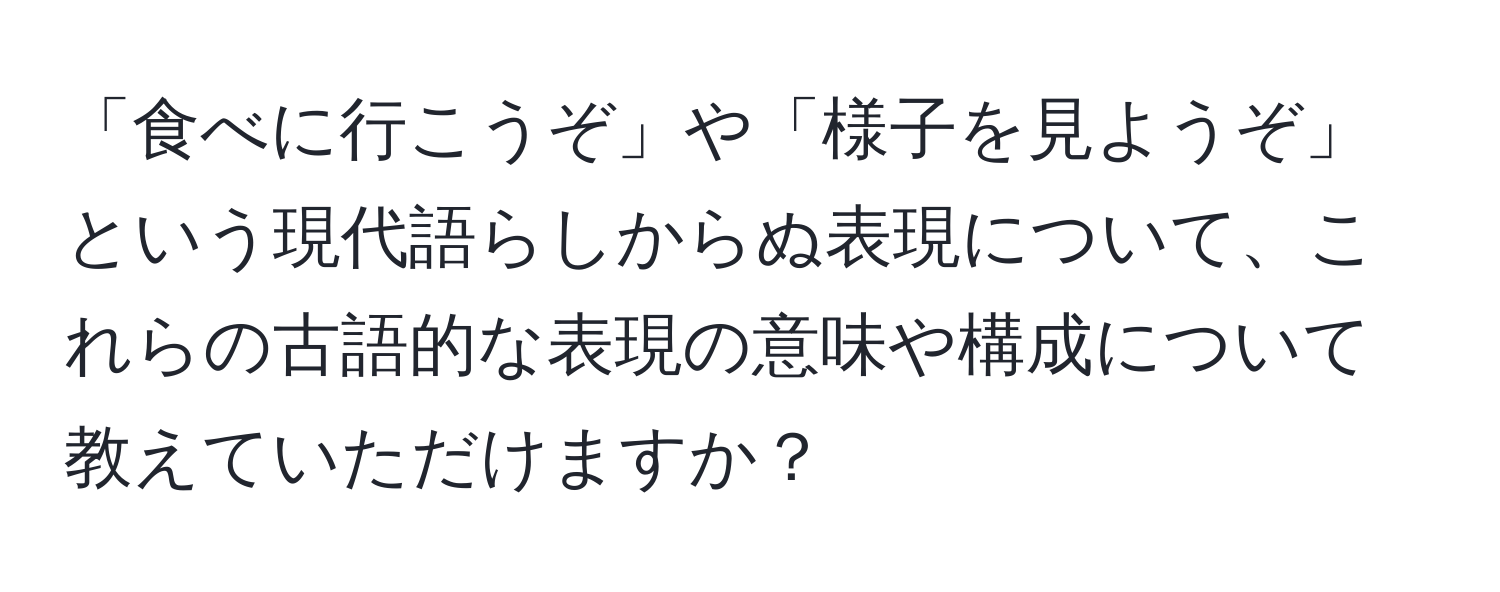 「食べに行こうぞ」や「様子を見ようぞ」という現代語らしからぬ表現について、これらの古語的な表現の意味や構成について教えていただけますか？