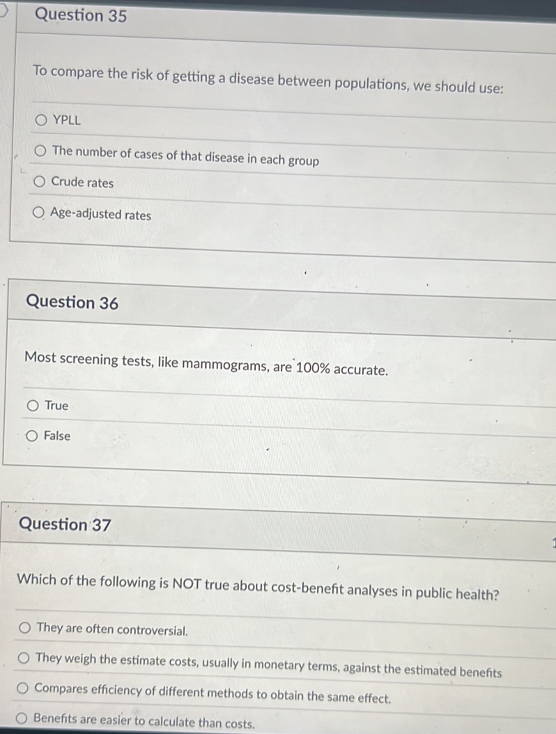 To compare the risk of getting a disease between populations, we should use:
YPLL
The number of cases of that disease in each group
Crude rates
Age-adjusted rates
Question 36
Most screening tests, like mammograms, are 100% accurate.
True
False
Question 37
Which of the following is NOT true about cost-beneft analyses in public health?
They are often controversial.
They weigh the estimate costs, usually in monetary terms, against the estimated benefts
Compares efficiency of different methods to obtain the same effect.
Benefits are easier to calculate than costs.