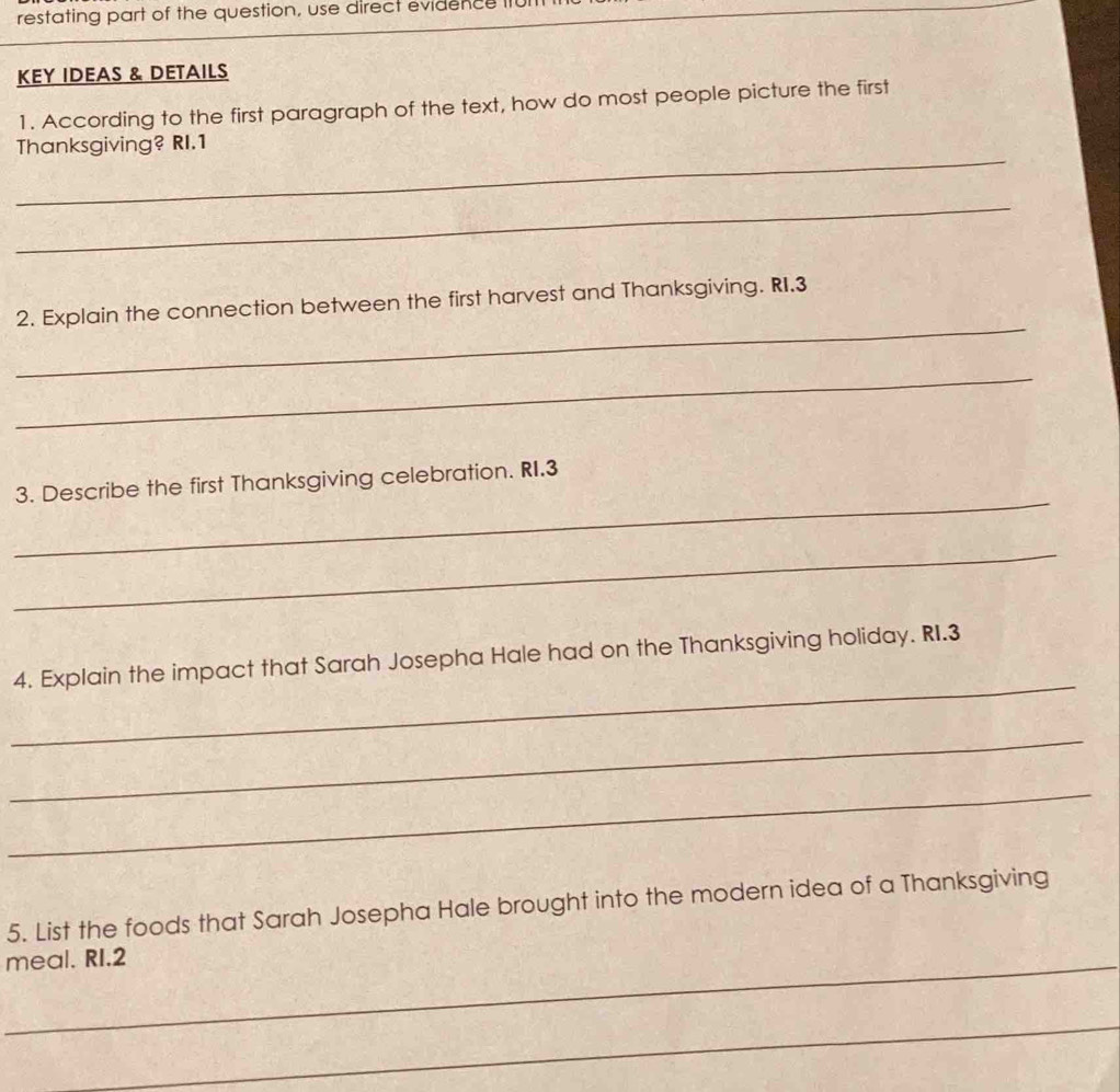 restating part of the question, use direct evidence II 
KEY IDEAS & DETAILS 
1. According to the first paragraph of the text, how do most people picture the first 
_ 
Thanksgiving? RI.1 
_ 
_ 
2. Explain the connection between the first harvest and Thanksgiving. RI.3 
_ 
_ 
3. Describe the first Thanksgiving celebration. RI.3
_ 
_ 
4. Explain the impact that Sarah Josepha Hale had on the Thanksgiving holiday. RI.3 
_ 
_ 
5. List the foods that Sarah Josepha Hale brought into the modern idea of a Thanksgiving 
_meal. RI.2 
_