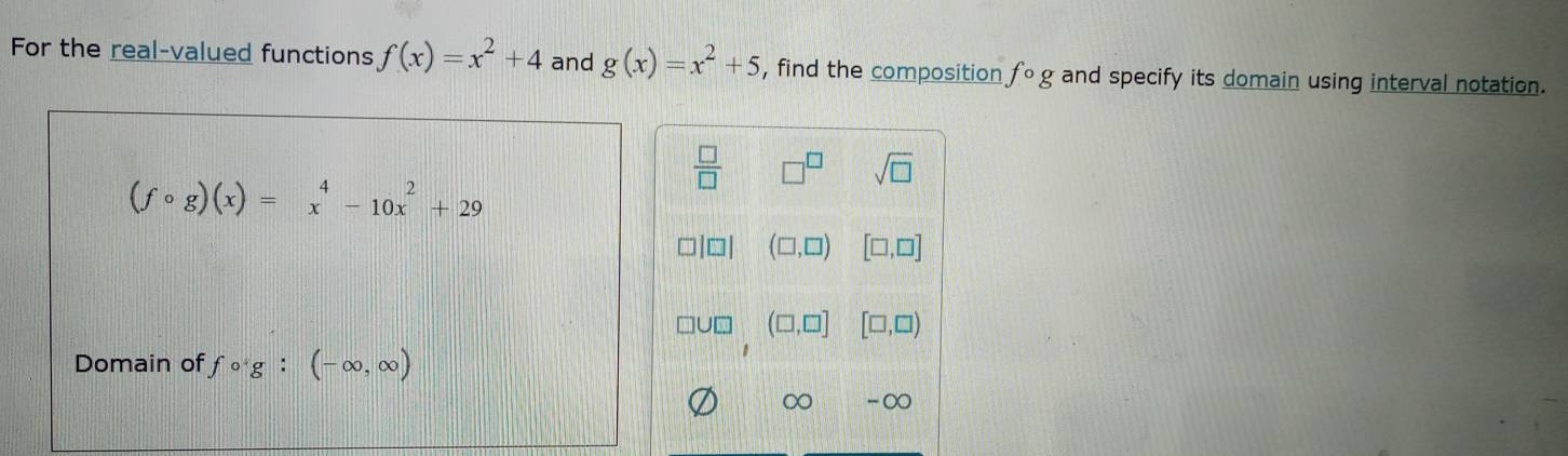 For the real-valued functions f(x)=x^2+4 and g(x)=x^2+5 , find the composition fcirc g and specify its domain using interval notation.
 □ /□   □^(□) sqrt(□ )
(fcirc g)(x)=beginarrayr 4 xendarray -10x^2+29
(□ ,□ ) [□ ,□ ]
(□ ,□ ] [□ ,□ )
Domain of fcirc g:(-∈fty ,∈fty )
∞ -∞