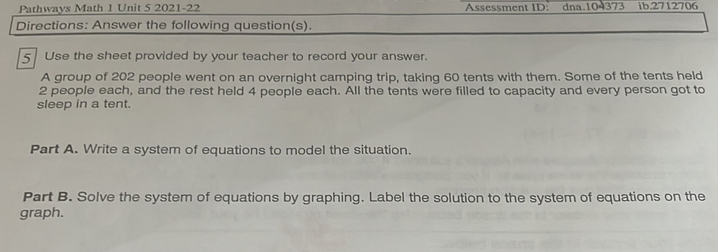 Pathways Math 1 Unit 5 2021-22 Assessment ID: dna.104373 ib.2712706 
Directions: Answer the following question(s). 
5 Use the sheet provided by your teacher to record your answer. 
A group of 202 people went on an overnight camping trip, taking 60 tents with them. Some of the tents held
2 people each, and the rest held 4 people each. All the tents were filled to capacity and every person got to 
sleep in a tent. 
Part A. Write a system of equations to model the situation. 
Part B. Solve the system of equations by graphing. Label the solution to the system of equations on the 
graph.