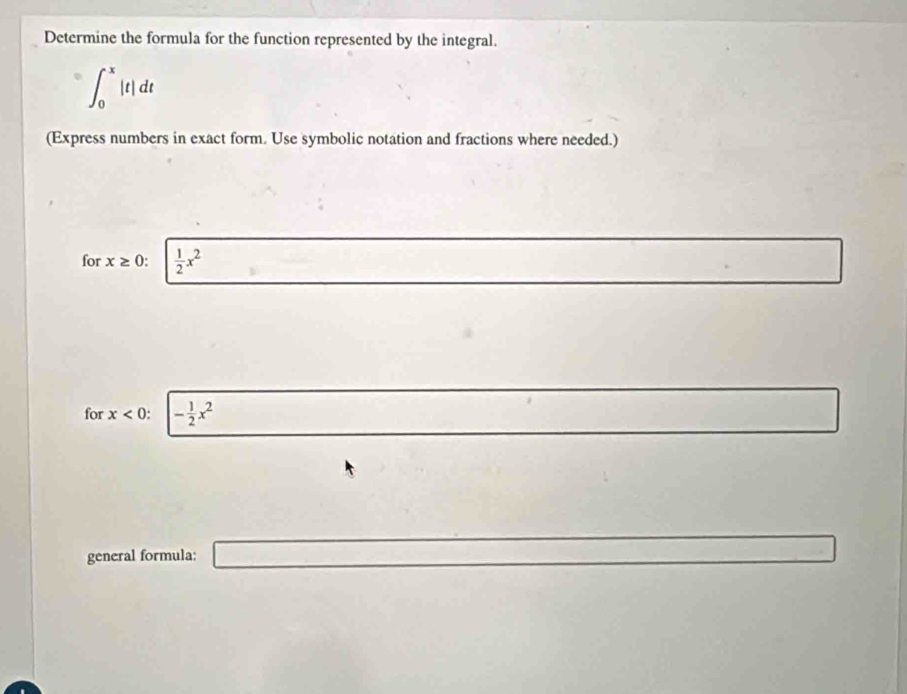 Determine the formula for the function represented by the integral.
D ∈t _0^(x|t|dt
(Express numbers in exact form. Use symbolic notation and fractions where needed.)
for x≥ 0 : frac 1)2x^2
□  
for x<0</tex> - 1/2 x^2
frac  □ 
general formula: _ =□